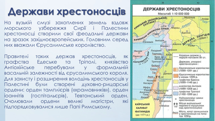 Держави хрестоносців. На вузькій смузі захоплених земель вздовж морського узбережжя Сирії і Палестини хрестоносці створили свої феодальні держави на зразок західноєвропейських. Головним серед них вважали Єрусалимське королівство. Правителі таких держав хрестоносців, як графства Едеське та Тріполі, князівство Антіохійське перебували у формальній васальній залежності від єрусалимського короля. Для захисту і розширення володінь хрестоносців у Палестині були створені духовно-рицарські ордени: орден тамплієрів («храмовників»), орден іоаннітів (госпітальєрів), Тевтонський орден. Очолювали ордени великі магістри, які підпорядковувалися лише Папі Римському.