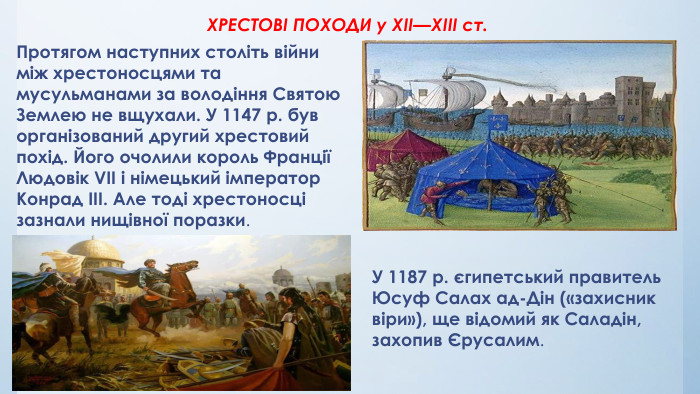 	ХРЕСТОВІ ПОХОДИ у XII—XIII ст. Протягом наступних століть війни між хрестоносцями та мусульманами за володіння Святою Землею не вщухали. У 1147 р. був організований другий хрестовий похід. Його очолили король Франції Людовік VII і німецький імператор Конрад III. Але тоді хрестоносці зазнали нищівної поразки. У 1187 р. єгипетський правитель Юсуф Салах ад-Дін («захисник віри»), ще відомий як Саладін, захопив Єрусалим.