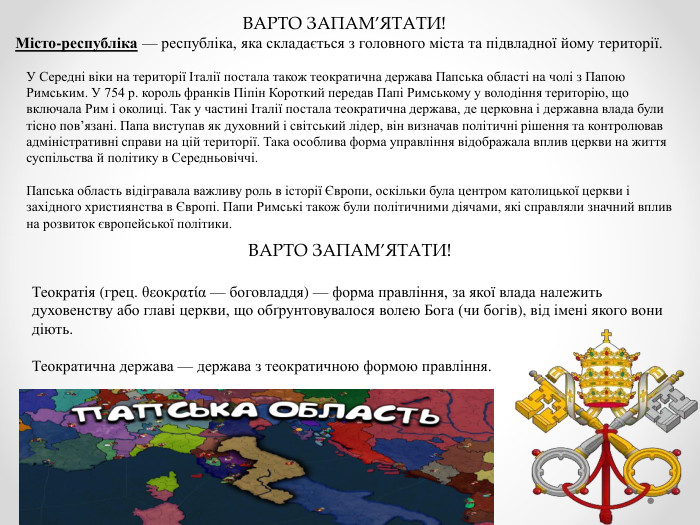 ВАРТО ЗАПАМ’ЯТАТИ!Місто-республіка — республіка, яка складається з головного міста та підвладної йому території. У Середні віки на території Італії постала також теократична держава Папська області на чолі з Папою Римським. У 754 р. король франків Піпін Короткий передав Папі Римському у володіння територію, що включала Рим і околиці. Так у частині Італії постала теократична держава, де церковна і державна влада були тісно пов’язані. Папа виступав як духовний і світський лідер, він визначав політичні рішення та контролював адміністративні справи на цій території. Така особлива форма управління відображала вплив церкви на життя суспільства й політику в Середньовіччі. Папська область відігравала важливу роль в історії Європи, оскільки була центром католицької церкви і західного християнства в Європі. Папи Римські також були політичними діячами, які справляли значний вплив на розвиток європейської політики. ВАРТО ЗАПАМ’ЯТАТИ!Теократія (грец. θεοκρατία — боговладдя) — форма правління, за якої влада належить духовенству або главі церкви, що обґрунтовувалося волею Бога (чи богів), від імені якого вони діють. Теократична держава — держава з теократичною формою правління.