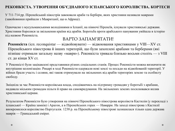 РЕКОНКІСТА. УТВОРЕННЯ ОБ’ЄДНАНОГО ІСПАНСЬКОГО КОРОЛІВСТВА. КОРТЕСИУ 711-714 рр. Піренейський півострів завоювали араби та бербери, яких християни називали маврами (завойовники прийшли з Мавританії, що в Африці). Одночасно з мусульманськими володіннями в Іспанії, на півночі Піренеїв, існували християнські держави. Християни боролися за звільнення країни від арабів. Боротьба проти арабського панування увійшла в історію під назвою Реконкіста. ВАРТО ЗАПАМ’ЯТАТИ!Реконкіста (ісп. reconquistar — відвойовувати) — відвоювання християнами у VIII—XV ст. Піренейського півострова й інших територій, що були захоплені арабами та берберами (які пізніше отримали загальну назву «маври»). Реконкіста тривала близько восьми століть — з VIII ст. до кінця XV ст. У Реконкісті були зацікавлені представники різних соціальних станів. Процес Реконкісти можна визначити як внутрішню колонізацію. Рицарі в ході Реконкісти одержали нові землі та посади на відвойованій території. У війнах брали участь і селяни, які також отримували на звільнених від арабів територіях землю та особисту свободу. Зміцніла за час Реконкісти королівська влада, сподіваючись на підтримку громадян у боротьбі з арабами, надавала міським громадам пільги й право на самоврядування. На звільнених землях посилювався вплив християнської церкви. Результатом Реконкісти було утворення на півночі Піренейського півострова королівств Кастилія (у перекладі з іспанської — Країна замків) і Арагон, а в Піренейських горах — Наварри. На заході півострова з Кастилії виокремилося королівство Португалія. 1238 р. на Піренейському півострові залишилася тільки одна держава маврів — Гранадський емірат.