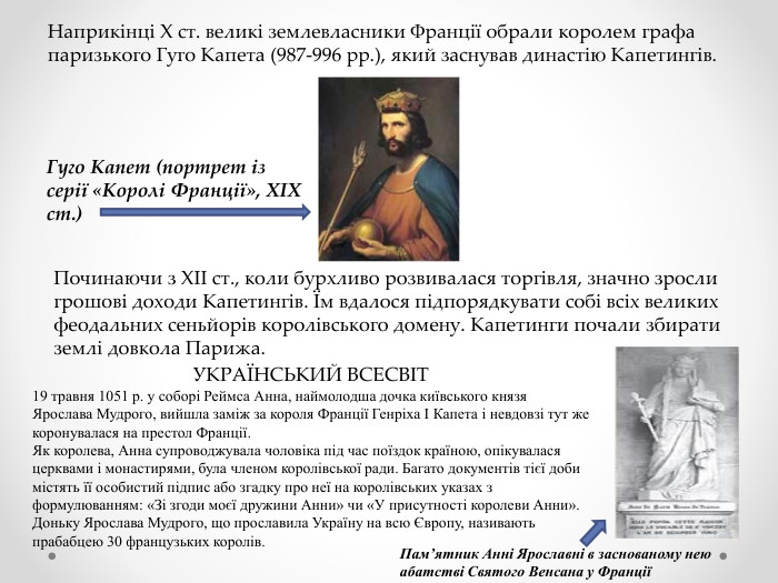 Наприкінці X ст. великі землевласники Франції обрали королем графа паризького Гуго Капета (987-996 рр.), який заснував династію Капетингів. Гуго Капет (портрет із серії «Королі Франції», XIX ст.)Починаючи з XII ст., коли бурхливо розвивалася торгівля, значно зросли грошові доходи Капетингів. Їм вдалося підпорядкувати собі всіх великих феодальних сеньйорів королівського домену. Капетинги почали збирати землі довкола Парижа. УКРАЇНСЬКИЙ ВСЕСВІТ19 травня 1051 р. у соборі Реймса Анна, наймолодша дочка київського князя Ярослава Мудрого, вийшла заміж за короля Франції Генріха І Капета і невдовзі тут же коронувалася на престол Франції. Як королева, Анна супроводжувала чоловіка під час поїздок країною, опікувалася церквами і монастирями, була членом королівської ради. Багато документів тієї доби містять її особистий підпис або згадку про неї на королівських указах з формулюванням: «Зі згоди моєї дружини Анни» чи «У присутності королеви Анни». Доньку Ярослава Мудрого, що прославила Україну на всю Європу, називають прабабцею 30 французьких королів. Пам’ятник Анні Ярославні в заснованому нею абатстві Святого Венсана у Франції