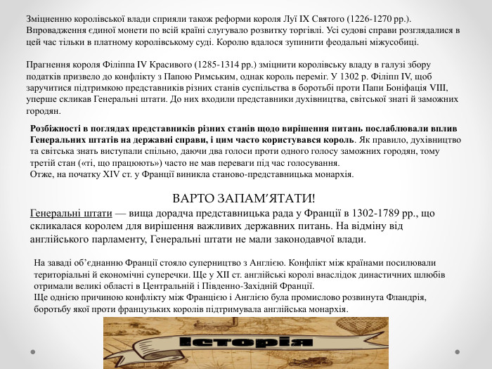 Зміцненню королівської влади сприяли також реформи короля Луї IX Святого (1226-1270 рр.). Впровадження єдиної монети по всій країні слугувало розвитку торгівлі. Усі судові справи розглядалися в цей час тільки в платному королівському суді. Королю вдалося зупинити феодальні міжусобиці. Прагнення короля Філіппа IV Красивого (1285-1314 рр.) зміцнити королівську владу в галузі збору податків призвело до конфлікту з Папою Римським, однак король переміг. У 1302 р. Філіпп IV, щоб заручитися підтримкою представників різних станів суспільства в боротьбі проти Папи Боніфація VIII, уперше скликав Генеральні штати. До них входили представники духівництва, світської знаті й заможних городян. Розбіжності в поглядах представників різних станів щодо вирішення питань послаблювали вплив Генеральних штатів на державні справи, і цим часто користувався король. Як правило, духівництво та світська знать виступали спільно, даючи два голоси проти одного голосу заможних городян, тому третій стан («ті, що працюють») часто не мав переваги під час голосування. Отже, на початку XIV ст. у Франції виникла станово-представницька монархія. ВАРТО ЗАПАМ’ЯТАТИ!Генеральні штати — вища дорадча представницька рада у Франції в 1302-1789 рр., що скликалася королем для вирішення важливих державних питань. На відміну від англійського парламенту, Генеральні штати не мали законодавчої влади. На заваді об’єднанню Франції стояло суперництво з Англією. Конфлікт між країнами посилювали територіальні й економічні суперечки. Ще у XII ст. англійські королі внаслідок династичних шлюбів отримали великі області в Центральній і Південно-Західній Франції. Ще однією причиною конфлікту між Францією і Англією була промислово розвинута Фландрія, боротьбу якої проти французьких королів підтримувала англійська монархія.