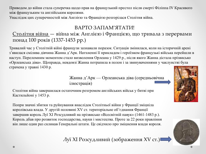 Приводом до війни стала суперечка щодо прав на французький престол після смерті Філіппа IV Красивого між французьким та англійським королями. Унаслідок цих суперечностей між Англією та Францією розгорілася Столітня війна. ВАРТО ЗАПАМ’ЯТАТИ!Столітня війна — війна між Англією і Францією, що тривала з перервами понад 100 років (1337-1453 рр.)Тривалий час у Столітній війні французи зазнавали поразок. Ситуація змінилася, коли на історичній арені з’явилася смілива дівчина Жанна д’Арк. Натхненні її прикладом і героїзмом французькі війська перейшли в наступ. Переломним моментом стало визволення Орлеана у 1429 р., після якого Жанна дістала прізвисько «Орлеанська діва». Щоправда, невдовзі Жанна потрапила в полон і за звинуваченнями у чаклунстві була страчена у травні 1430 р. Жанна д’Арк — Орлеанська діва (середньовічна ілюстрація)Столітня війна завершилася остаточним розгромом англійських військ у битві при Кастильйоні у 1453 р. Попри значні збитки та руйнування внаслідок Столітньої війни у Франції зміцніла королівська влада. У другій половині XV ст. територіальне об’єднання Франції завершив король Луї XI Розсудливий на прізвисько «Всесвітній павук» (1461-1483 р.). Король дбав про розвиток господарства, науки і мистецтва. Проте за 22 роки правління він лише один раз скликав Генеральні штати. Це свідчило про зміцнення влади короля. Луї XI Розсудливий (зображення XV ст.)