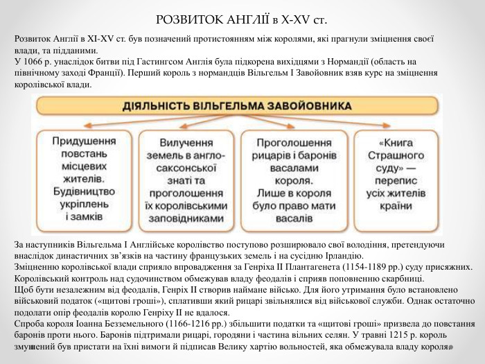 РОЗВИТОК АНГЛІЇ в X-XV ст. Розвиток Англії в XI-XV ст. був позначений протистоянням між королями, які прагнули зміцнення своєї влади, та підданими. У 1066 р. унаслідок битви під Гастингсом Англія була підкорена вихідцями з Нормандії (область на північному заході Франції). Перший король з нормандців Вільгельм І Завойовник взяв курс на зміцнення королівської влади. За наступників Вільгельма І Англійське королівство поступово розширювало свої володіння, претендуючи внаслідок династичних зв’язків на частину французьких земель і на сусідню Ірландію. Зміцненню королівської влади сприяло впровадження за Генріха II Плантагенета (1154-1189 рр.) суду присяжних. Королівський контроль над судочинством обмежував владу феодалів і сприяв поповненню скарбниці. Щоб бути незалежним від феодалів, Генріх II створив наймане військо. Для його утримання було встановлено військовий податок («щитові гроші»), сплативши який рицарі звільнялися від військової служби. Однак остаточно подолати опір феодалів королю Генріху II не вдалося. Спроба короля Іоанна Безземельного (1166-1216 рр.) збільшити податки та «щитові гроші» призвела до повстання баронів проти нього. Баронів підтримали рицарі, городяни і частина вільних селян. У травні 1215 р. король змушений був пристати на їхні вимоги й підписав Велику хартію вольностей, яка обмежувала владу короля.