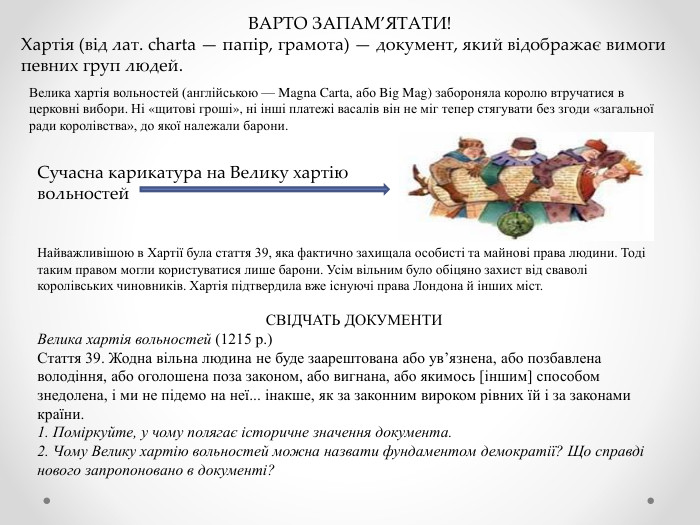 ВАРТО ЗАПАМ’ЯТАТИ!Хартія (від лат. charta — папір, грамота) — документ, який відображає вимоги певних груп людей. Велика хартія вольностей (англійською — Magna Carta, або Big Mag) забороняла королю втручатися в церковні вибори. Ні «щитові гроші», ні інші платежі васалів він не міг тепер стягувати без згоди «загальної ради королівства», до якої належали барони. Сучасна карикатура на Велику хартію вольностей. Найважливішою в Хартії була стаття 39, яка фактично захищала особисті та майнові права людини. Тоді таким правом могли користуватися лише барони. Усім вільним було обіцяно захист від сваволі королівських чиновників. Хартія підтвердила вже існуючі права Лондона й інших міст. СВІДЧАТЬ ДОКУМЕНТИВелика хартія вольностей (1215 р.)Стаття 39. Жодна вільна людина не буде заарештована або ув’язнена, або позбавлена володіння, або оголошена поза законом, або вигнана, або якимось [іншим] способом знедолена, і ми не підемо на неї... інакше, як за законним вироком рівних їй і за законами країни.1. Поміркуйте, у чому полягає історичне значення документа.2. Чому Велику хартію вольностей можна назвати фундаментом демократії? Що справді нового запропоновано в документі?