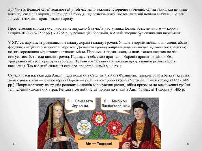 Прийняття Великої хартії вольностей у той час мало важливе історичне значення: хартія захищала не лише знать від свавілля короля, а й рицарів і городян від утисків знаті. Згодом англійці почали вважати, що цей документ захищає права всього народу. Протистояння короля і суспільства не вщухало й за часів наступника Іоанна Безземельного — короля Генріха III (1216-1272 рр.) У 1265 р., у розпал цієї боротьби, в Англії вперше був скликаний парламент. У XIV ст. парламент розділився на палату лордів і палату громад. У палаті лордів засідали єпископи, абати і феодали, спеціально запрошені королем. До палати громад обирали рицарів (по два від кожного графства) і по два городянина від кожного великого міста. Парламент видав закон, за яким жоден податок не міг стягуватися без згоди палати громад. Парламент обмежив прагнення баронів правити країною без урахування інтересів рицарів і городян. Тут висловлювали свої погляди представники різних верств населення. Так в Англії склалася станово-представницька монархія. Складні часи настали для Англії після поразки в Столітній війні з Францією. Тривала боротьба за владу між двома династіями — Ланкастерів і Йорків — увійшла в історію як війна Червоної і Білої троянд (1455-1485 рр.). Попри поетичну назву (від родових символів ворогуючих родин), війна призвела до виснаження країни та численних людських втрат. Результатом війни став прихід до влади в Англії династії Тюдорів у 1485 р.
