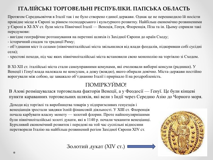 ІТАЛІЙСЬКІ ТОРГОВЕЛЬНІ РЕСПУБЛІКИ. ПАПСЬКА ОБЛАСТЬПротягом Середньовіччя в Італії так і не було створено єдиної держави. Однак це не перешкодило їй посісти провідне місце в Європі за рівнем господарського і культурного розвитку. Найбільш економічно розвиненими у Європі в XI-XV ст. були міста Північної Італії — Венеція, Генуя, Флоренція, Піза та ін. Цьому сприяли такі передумови:- вигідне географічне розташування на перетині шляхів із Західної Європи до країн Сходу;- історичний спадок та традиції Риму;- об’єднання міст із селами (північноіталійські міста звільнилися від влади феодалів, підкоривши собі сусідні села);- хрестові походи, під час яких північноіталійські міста встановили свою монополію на торгівлю зі Сходом. В ХІ-ХІІ ст. італійські міста стали самоуправними комунами, які очолювали виборні консули (радники). У Венеції і Генуї влада належала не консулам, а дожу (вождю), якого обирали довічно. Міста-держави постійно ворогували між собою, це заважало об’єднанню Італії і прирікало її на роздробленість. ПОМІРКУЙМО!В Азові розміщувалася торговельна факторія Венеції, а у Феодосії — Генуї. Це були кінцеві пункти караванних торговельних шляхів, які вели з Індії через Середню Азію до Чорного моря. Доходи від торгівлі та виробництва товарів у підприємливих генуезців і венеціанців зростали завдяки їхній фінансовій діяльності. У XIII ст. Флоренція почала карбувати власну монету — золотий флорин. Проте найпопулярнішими були північноіталійські золоті дукати, які в 1140 р. почали чеканити венеціанці. Бурхливий економічний розвиток і передові на той час суспільні відносини перетворили Італію на найбільш розвинений регіон Західної Європи XIV ст. Золотий дукат (XIV ст.)