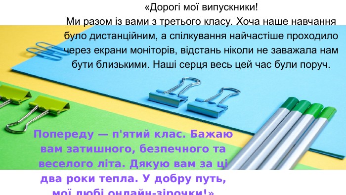 «Дорогі мої випускники! Ми разом із вами з третього класу. Хоча наше навчання було дистанційним, а спілкування найчастіше проходило через екрани моніторів, відстань ніколи не заважала нам бути близькими. Наші серця весь цей час були поруч. Попереду — п'ятий клас. Бажаю вам затишного, безпечного та веселого літа. Дякую вам за ці два роки тепла. У добру путь, мої любі онлайн-зірочки!» 