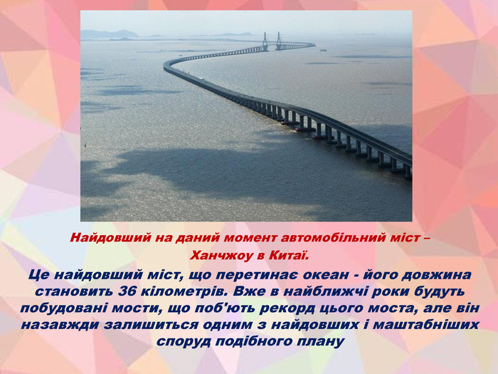 Найдовший на даний момент автомобільний міст – Ханчжоу в Китаї. Це найдовший міст, що перетинає океан - його довжина становить 36 кілометрів. Вже в найближчі роки будуть побудовані мости, що поб'ють рекорд цього моста, але він назавжди залишиться одним з найдовших і маштабніших споруд подібного плану