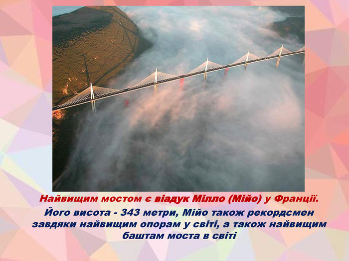Найвищим мостом є віадук Мілло (Мійо) у Франції. Його висота - 343 метри, Мійо також рекордсмен завдяки найвищим опорам у світі, а також найвищим баштам моста в світі