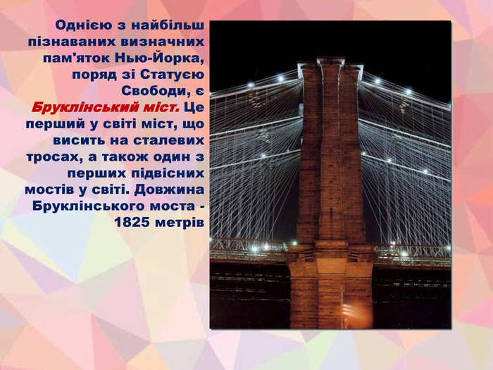 Однією з найбільш пізнаваних визначних пам'яток Нью-Йорка, поряд зі Статуєю Свободи, є Бруклінський міст. Це перший у світі міст, що висить на сталевих тросах, а також один з перших підвісних мостів у світі. Довжина Бруклінського моста - 1825 метрів