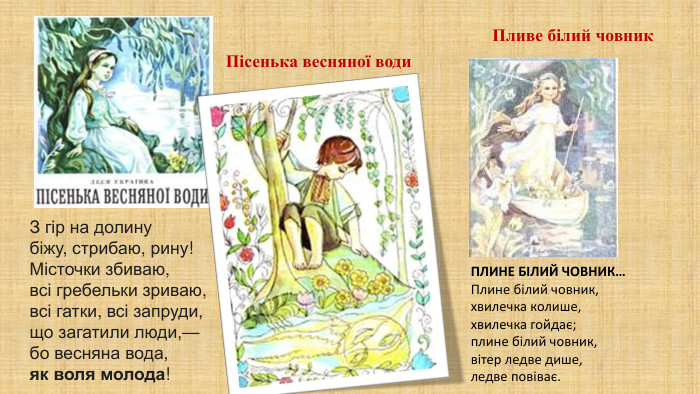 Пливе білий човник. ПЛИНЕ БІЛИЙ ЧОВНИК…Плине білий човник, хвилечка колише,хвилечка гойдає; плине білий човник, вітер ледве дише, ледве повіває. З гір на долинубіжу, стрибаю, рину!Місточки збиваю,всі гребельки зриваю,всі гатки, всі запруди,що загатили люди,—бо весняна вода,як воля молода!Пісенька весняної води
