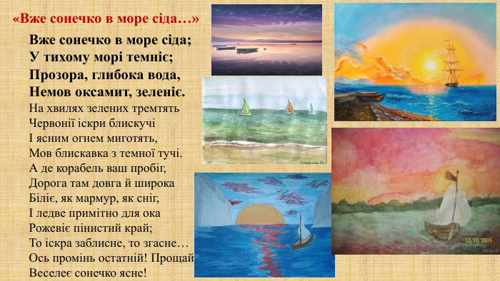 Вже сонечко в море сіда;У тихому морі темніє;Прозора, глибока вода,Немов оксамит, зеленіє. На хвилях зелених тремтять. Червонії іскри блискучіІ ясним огнем миготять,Мов блискавка з темної тучі. А де корабель ваш пробіг,Дорога там довга й широка. Біліє, як мармур, як сніг,І ледве примітно для ока. Рожевіє пінистий край;То іскра заблисне, то згасне…Ось промінь остатній! Прощай,Веселеє сонечко ясне!«Вже сонечко в море сіда…»
