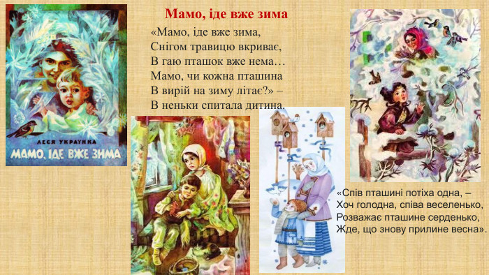 «Мамо, іде вже зима,Снігом травицю вкриває,В гаю пташок вже нема…Мамо, чи кожна пташина. В вирій на зиму літає?» –В неньки спитала дитина.«Спів пташині потіха одна, –Хоч голодна, співа веселенько,Розважає пташине серденько,Жде, що знову прилине весна». Мамо, іде вже зима