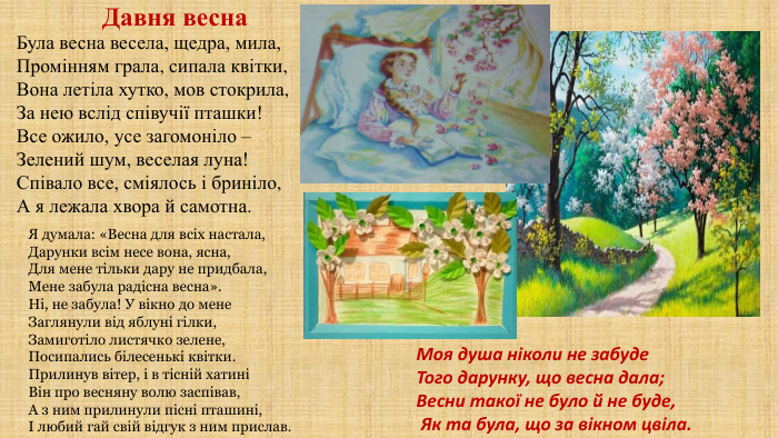 Давня весна. Я думала: «Весна для всіх настала,Дарунки всім несе вона, ясна,Для мене тільки дару не придбала,Мене забула радісна весна». Ні, не забула! У вікно до мене. Заглянули від яблуні гілки,Замиготіло листячко зелене,Посипались білесенькі квітки. Прилинув вітер, і в тісній хатиніВін про весняну волю заспівав,А з ним прилинули пісні пташині,І любий гай свій відгук з ним прислав. Моя душа ніколи не забуде. Того дарунку, що весна дала;Весни такої не було й не буде, Як та була, що за вікном цвіла. Була весна весела, щедра, мила,Промінням грала, сипала квітки,Вона летіла хутко, мов стокрила,За нею вслід співучії пташки!Все ожило, усе загомоніло –Зелений шум, веселая луна!Співало все, сміялось і бриніло,А я лежала хвора й самотна.