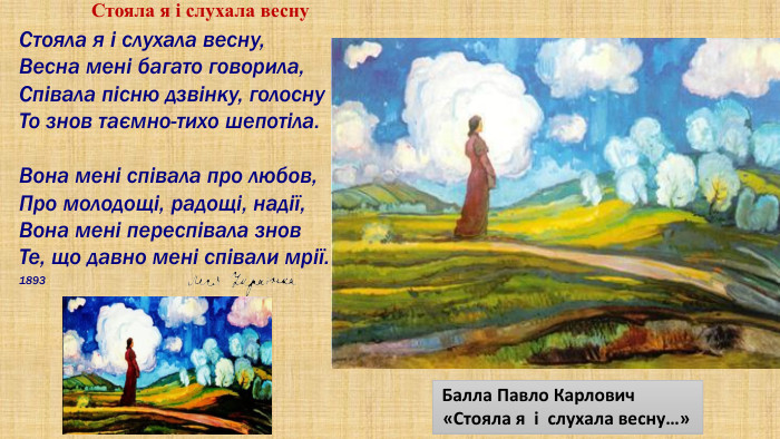  Балла Павло Карлович «Стояла я і слухала весну…» Стояла я і слухала весну,Весна мені багато говорила,Співала пісню дзвінку, голосну. То знов таємно-тихо шепотіла. Вона мені співала про любов,Про молодощі, радощі, надії,Вона мені переспівала знов. Те, що давно мені співали мрії.1893 Стояла я і слухала весну