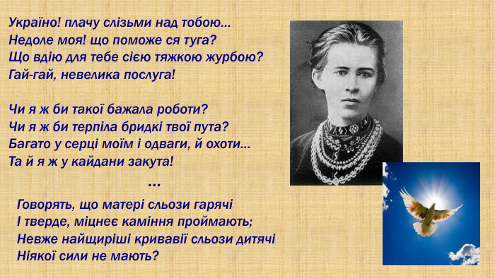 Україно! плачу слізьми над тобою…Недоле моя! що поможе ся туга?Що вдію для тебе сією тяжкою журбою?Гай-гай, невелика послуга!Чи я ж би такої бажала роботи?Чи я ж би терпіла бридкі твої пута?Багато у серці моїм і одваги, й охоти…Та й я ж у кайдани закута! …Говорять, що матері сльози гарячіІ тверде, міцнеє каміння проймають;Невже найщиріші кривавії сльози дитячіНіякої сили не мають?