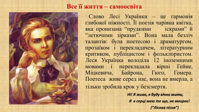  Слово Лесі Українки – це гармонія глибокої ніжності. Її поезія чарівна квітка, яка пронизана “прудкими іскрами” й “летючими зірками”. Вона мала безліч талантів: була поетесою і драматургом, прозаїком і перекладачем, літературним критиком, публіцистом і фольклористом. Леся Українка володіла 12 іноземними мовами і перекладала вірші Гейне, Міцкевича, Байрона, Гюго, Гомера. Поетеса живе серед нас, вона не вмерла, а тільки зробила крок у безсмертя. Ні! Я жива, я буду вічно жити, Я в серці маю те що, не вмирає! (“Лісова пісня”) Все її життя – самоосвіта