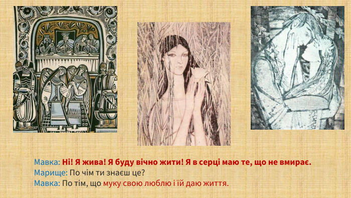 Мавка: Ні! Я жива! Я буду вічно жити! Я в серці маю те, що не вмирає. Марище: По чім ти знаєш це? Мавка: По тім, що муку свою люблю і їй даю життя.