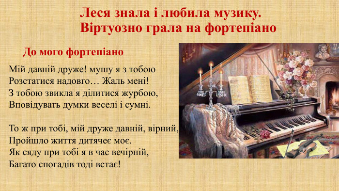 Леся знала і любила музику. Віртуозно грала на фортепіано. Мій давній друже! мушу я з тобою. Розстатися надовго… Жаль мені!З тобою звикла я ділитися журбою,Вповідувать думки веселі і сумні. То ж при тобі, мій друже давній, вірний,Пройшло життя дитячеє моє. Як сяду при тобі я в час вечірній,Багато спогадів тоді встає!До мого фортепіано