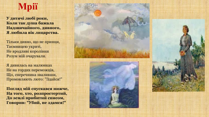 МріїУ дитячі любі роки,Коли так душа бажала. Надзвичайного, дивного,Я любила вік лицарства. Тільки дивно, що не принци,Таємницею укриті,Не вродливі королівни. Розум мій очарували. Я дивилась на малюнках. Не на гордих переможців,Що, сперечника зваливши,Промовляють люто: 