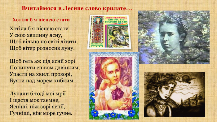 Вчитаймося в Лесине слово крилате…Хотіла б я піснею стати. Хотіла б я піснею стати. У сюю хвилину ясну,Щоб вільно по світі літати,Щоб вітер розносив луну. Щоб геть аж під яснії зоріПолинути співом дзвінким,Упасти на хвилі прозорі,Буяти над морем хибким. Лунали б тоді мої мріїІ щастя моє таємне,Ясніші, ніж зорі яснії,Гучніші, ніж море гучне.