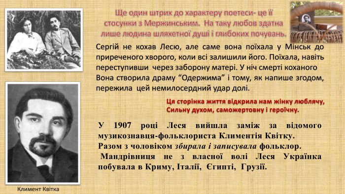 Ще один штрих до характеру поетеси- це їїстосунки з Мержинським. На таку любов здатналише людина шляхетної душі і глибоких почувань. Сергій не кохав Лесю, але саме вона поїхала у Мінськ до приреченого хворого, коли всі залишили його. Поїхала, навіть переступивши через заборону матері. У ніч смерті коханого. Вона створила драму “Одержима” і тому, як напише згодом, пережила цей немилосердний удар долі. Ця сторінка життя відкрила нам жінку люблячу, Сильну духом, саможертовну і героїчну. У 1907 році Леся вийшла заміж за відомого музикознавця-фольклориста Климентія Квітку. Разом з чоловіком збирала і записувала фольклор. Мандрівниця не з власної волі Леся Українка побувала в Криму, Італії, Єгипті, Грузії. Климент Квітка