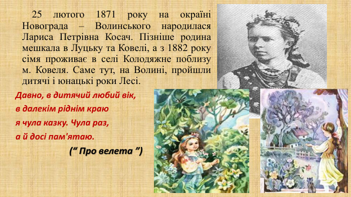  25 лютого 1871 року на окраїні Новограда – Волинського народилася Лариса Петрівна Косач. Пізніше родина мешкала в Луцьку та Ковелі, а з 1882 року сімя проживає в селі Колодяжне поблизу м. Ковеля. Саме тут, на Волині, пройшли дитячі і юнацькі роки Лесі. Давно, в дитячий любий вік,в далекім ріднім краюя чула казку. Чула раз,а й досі пам'ятаю. (“ Про велета ”) 
