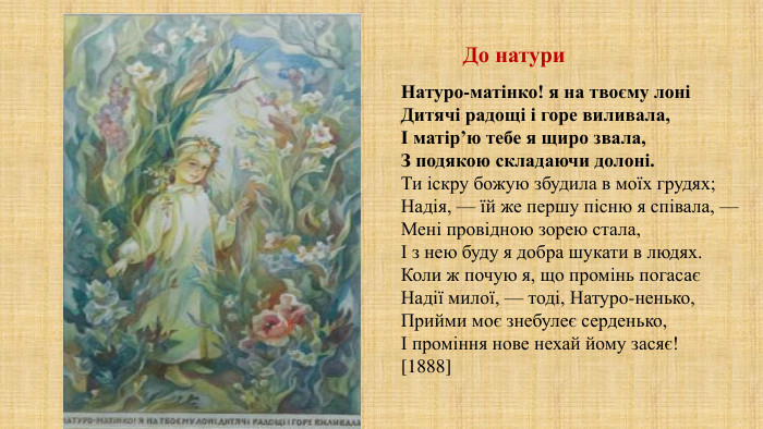 До натури. Натуро-матінко! я на твоєму лоніДитячі радощі і горе виливала,І матір’ю тебе я щиро звала,З подякою складаючи долоні. Ти іскру божую збудила в моїх грудях;Надія, — їй же першу пісню я співала, —Мені провідною зорею стала,І з нею буду я добра шукати в людях. Коли ж почую я, що промінь погасаєНадії милої, — тоді, Натуро-ненько,Прийми моє знебулеє серденько,І проміння нове нехай йому засяє![1888]