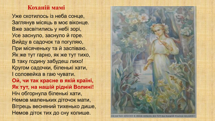 Уже скотилось із неба сонце,Заглянув місяць в моє віконце. Вже засвітились у небі зорі,Усе заснуло, заснуло й горе. Вийду в садочок та погуляю,При місяченьку та й заспіваю. Як же тут гарно, як же тут тихо,В таку годину забудеш лихо!Кругом садочки, біленькі хати,І соловейка в гаю чувати. Ой, чи так красне в якій країні,Як тут, на нашій рідній Волині!Ніч обгорнула біленькі хати,Немов маленьких діточок мати,Вітрець весняний тихенько дише,Немов діток тих до сну колише. Коханій мамі