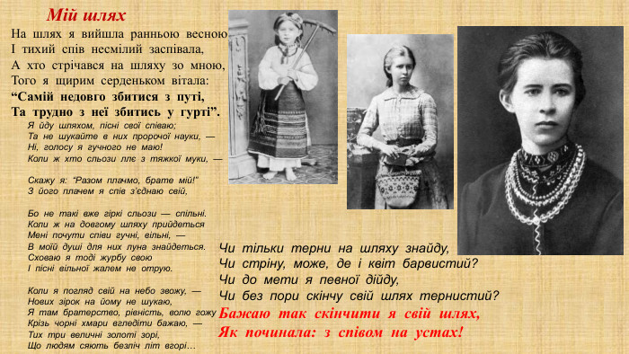 На шлях я вийшла ранньою весною І тихий спів несмілий заспівала, А хто стрічався на шляху зо мною, Того я щирим серденьком вітала: “Самій недовго збитися з путі, Та трудно з неї збитись у гурті”. Я  йду  шляхом,  пісні  свої  співаю;  Та  не  шукайте  в  них  пророчої  науки,  —  Ні,  голосу  я  гучного  не  маю!  Коли  ж  хто  сльози  ллє  з  тяжкої  муки,  —  Скажу  я:  “Разом  плачмо,  брате  мій!”  З  його  плачем  я  спів  з’єднаю  свій,  Бо  не  такі  вже  гіркі  сльози  —  спільні.  Коли  ж  на  довгому  шляху  прийдеться  Мені  почути  співи  гучні,  вільні,  —  В  моїй  душі  для  них  луна  знайдеться.  Сховаю  я  тоді  журбу  свою  І  пісні  вільної  жалем  не  отрую.  Коли  я  погляд  свій  на  небо  звожу,  —  Нових  зірок  на  йому  не  шукаю,  Я  там  братерство,  рівність,  волю  гожу  Крізь  чорні  хмари  вгледіти  бажаю,  —  Тих  три  величні  золоті  зорі,  Що  людям  сяють  безліч  літ  вгорі…  Чи  тільки  терни  на  шляху  знайду,  Чи  стріну,  може,  де  і  квіт  барвистий?  Чи  до  мети  я  певної  дійду,  Чи  без  пори  скінчу  свій  шлях  тернистий?  Бажаю  так  скінчити  я  свій  шлях,  Як  починала:  з  співом  на  устах!  Мій шлях