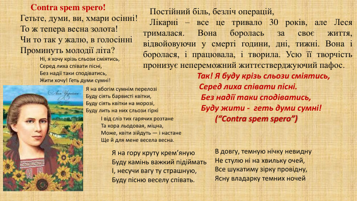 Гетьте, думи, ви, хмари осінні!То ж тепера весна золота!Чи то так у жалю, в голосінніПроминуть молодії літа?Ні, я хочу крізь сльози сміятись,Серед лиха співати пісні,Без надії таки сподіватись,Жити хочу! Геть думи сумні!Я на вбогім сумнім перелозіБуду сіять барвисті квітки,Буду сіять квітки на морозі,Буду лить на них сльози гіркіІ від сліз тих гарячих розтане. Та кора льодовая, міцна,Може, квіти зійдуть — і настане. Ще й для мене весела весна. Я на гору круту крем’яную. Буду камінь важкий підійматьІ, несучи вагу ту страшную,Буду пісню веселу співать. В довгу, темную нічку невидну. Не стулю ні на хвильку очей,Все шукатиму зірку провідну,Ясну владарку темних ночей. Contra spem spero! Постійний біль, безліч операцій, Лікарні – все це тривало 30 років, але Леся трималася. Вона боролась за своє життя, відвойовуючи у смерті години, дні, тижні. Вона і боролася, і працювала, і творила. Усю її творчість пронизує непереможний життєстверджуючий пафос. Так! Я буду крізь сльози сміятись, Серед лиха співати пісні. Без надії таки сподіватись, Буду жити - геть думи сумні! (“Сontra spem spero”)