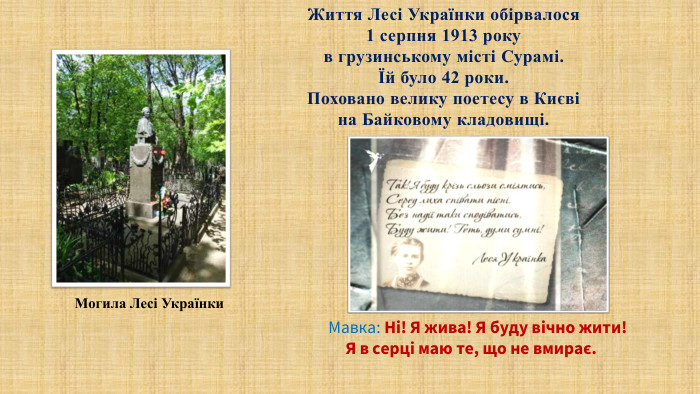 Життя Лесі Українки обірвалося1 серпня 1913 року в грузинському місті Сурамі. Їй було 42 роки. Поховано велику поетесу в Києві на Байковому кладовищі. Могила Лесі Українки. Мавка: Ні! Я жива! Я буду вічно жити! Я в серці маю те, що не вмирає. 