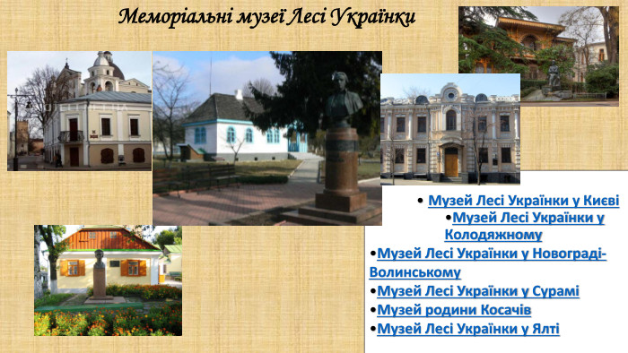 Меморіальні музеї Лесі Українки. Музей Лесі Українки у КиєвіМузей Лесі Українки у Колодяжному. Музей Лесі Українки у Новограді-Волинському. Музей Лесі Українки у СураміМузей родини Косачів. Музей Лесі Українки у Ялті