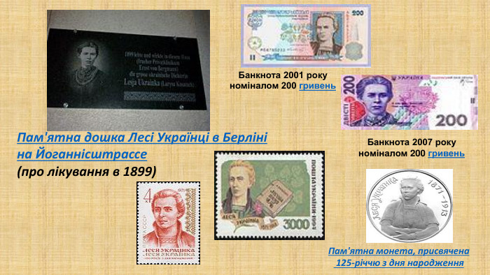 Пам'ятна дошка Лесі Українці в Берліні на Йоганнісштрассе (про лікування в 1899)Банкнота 2001 року номіналом 200 гривень. Банкнота 2007 року номіналом 200 гривень. Пам'ятна монета, присвячена 125-річчю з дня народження