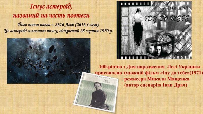 Існує астероїд, названий на честь поетеси. Його повна назва – 2616 Леся (2616 Lesya). Це астероїд головного поясу, відкритий 28 серпня 1970 р. 100-річчю з Дня народження Лесі Українки присвячено художній фільм «Іду до тебе»(1971) режисера Миколи Мащенка  (автор сценарію Іван Драч)