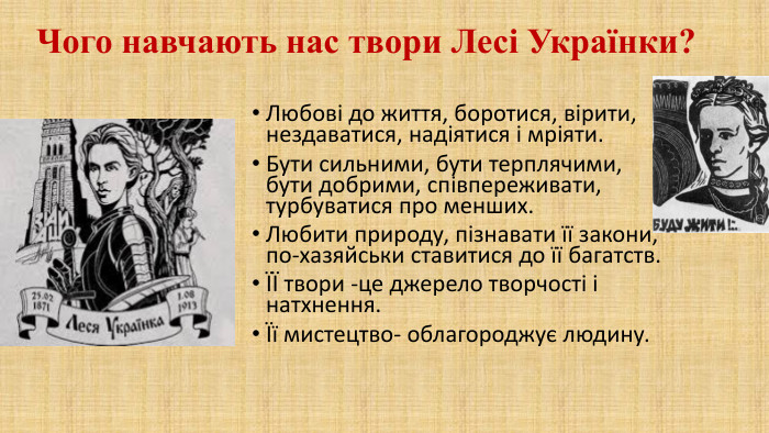 Чого навчають нас твори Лесі Українки?Любові до життя, боротися, вірити, нездаватися, надіятися і мріяти. Бути сильними, бути терплячими, бути добрими, співпереживати, турбуватися про менших. Любити природу, пізнавати її закони, по-хазяйськи ставитися до її багатств.ЇЇ твори -це джерело творчості і натхнення.Її мистецтво- облагороджує людину.