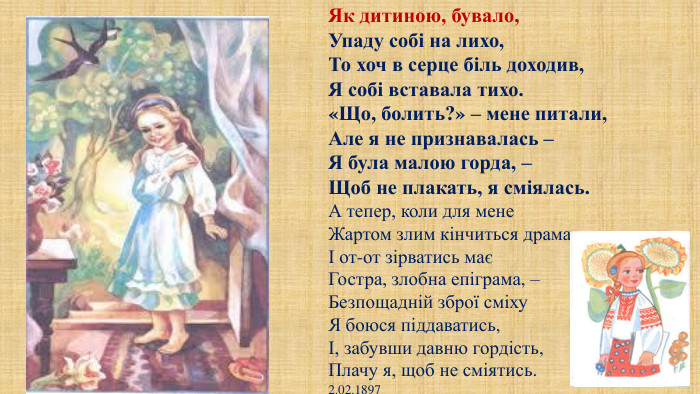 Як дитиною, бувало,Упаду собі на лихо,То хоч в серце біль доходив,Я собі вставала тихо.«Що, болить?» – мене питали,Але я не признавалась –Я була малою горда, –Щоб не плакать, я сміялась. А тепер, коли для мене. Жартом злим кінчиться драмаІ от-от зірватись маєГостра, злобна епіграма, –Безпощадній зброї сміху. Я боюся піддаватись,І, забувши давню гордість,Плачу я, щоб не сміятись.2.02.1897
