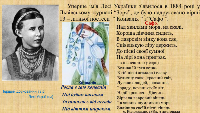  Уперше ім'я Лесі Українки з'явилося в 1884 році у Львівському журналі “Зоря”, де було надруковано вірші 13 – літньої поетеси “ Конвалія ” і “Сафо ”. Росла в гаю конвалія Під дубом високим Захищалась від негоди Під віттям широким. Над хвилями моря, на скелі,Хороша дівчина сидить,В лавровім вінку вона сяє,Співецькую ліру держить. До пісні своєї сумноїНа лірі вона приграє. Сафо. І з піснею тою у серціВелика їй туга встає. В тій пісні згадала і славу. Величну свою, красний світ,Лукавих людей, і кохання,І зраду, печаль своїх літ,Надії і розпач… Дівчина. Зірвала лавровий вінецьІ в хвилях шумливого моря. Знайшла своїй пісні кінець.с. Колодяжне, 1884, 3 листопада. Перший друкований твір Лесі Українки)Конвалія