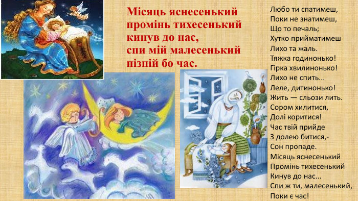 Місяць яснесенькийпромінь тихесенький кинув до нас,спи мій малесенькийпізній бо час. Любо ти спатимеш,Поки не знатимеш,Що то печаль;Хутко прийматимеш. Лихо та жаль. Тяжка годинонько!Гірка хвилинонько!Лихо не спить... Леле, дитинонько!Жить — сльози лить. Сором хилитися,Долі коритися!Час твій прийде. З долею битися,-Сон пропаде. Місяць яснесенький. Промінь тихесенький. Кинув до нас... Спи ж ти, малесенький,Поки є час!