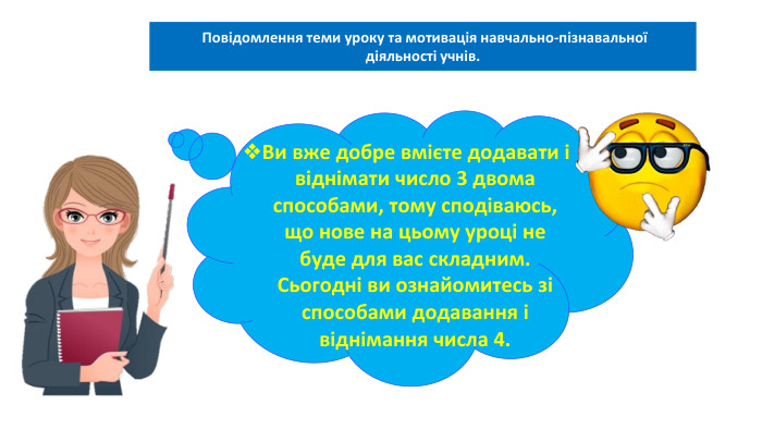 03.02.2025 Сьогодні Повідомлення теми уроку та мотивація навчально-пізнавальної діяльності учнів. Ви вже добре вмієте додавати і віднімати число 3 двома способами, тому сподіваюсь, що нове на цьому уроці не буде для вас складним. Сьогодні ви ознайомитесь зі способами додавання і віднімання числа 4. 