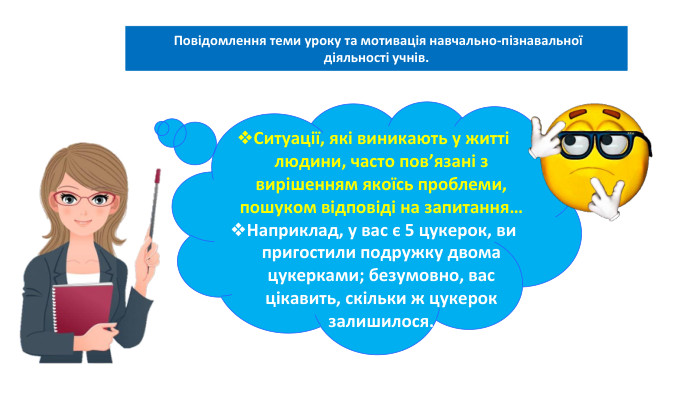 06.02.2025 Сьогодні Повідомлення теми уроку та мотивація навчально-пізнавальної діяльності учнів. Ситуації, які виникають у житті людини, часто пов’язані з вирішенням якоїсь проблеми, пошуком відповіді на запитання… Наприклад, у вас є 5 цукерок, ви пригостили подружку двома цукерками; безумовно, вас цікавить, скільки ж цукерок залишилося. 