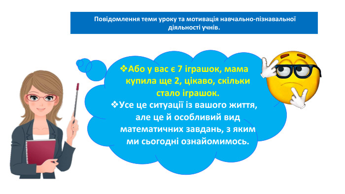06.02.2025 Сьогодні Повідомлення теми уроку та мотивація навчально-пізнавальної діяльності учнів. Або у вас є 7 іграшок, мама купила ще 2, цікаво, скільки стало іграшок. Усе це ситуації із вашого життя, але це й особливий вид математичних завдань, з яким ми сьогодні ознайомимось. 