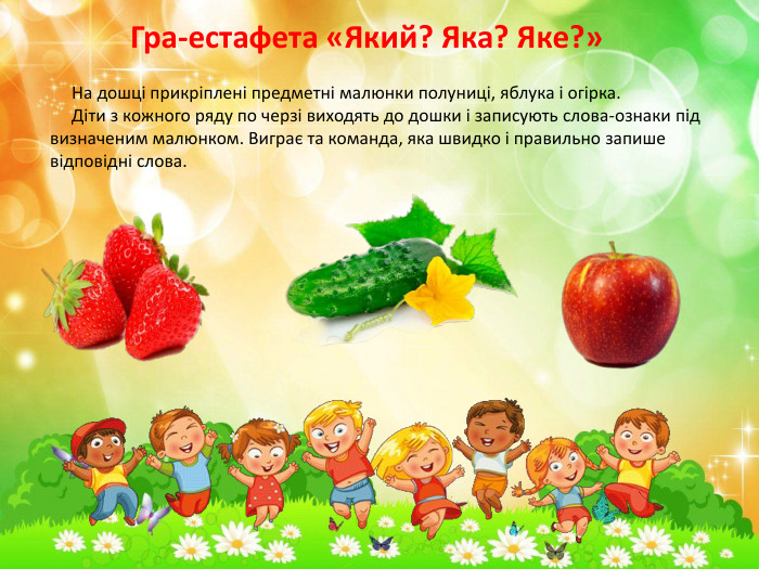 Гра-естафета «Який? Яка? Яке?» На дошці прикріплені предметні малюнки полуниці, яблука і огірка. Діти з кожного ряду по черзі виходять до дошки і записують слова-ознаки під визначеним малюнком. Виграє та команда, яка швидко і правильно запише відповідні слова.