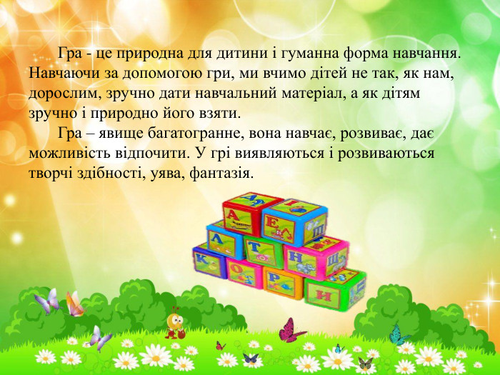  Гра - це природна для дитини і гуманна форма навчання. Навчаючи за допомогою гри, ми вчимо дітей не так, як нам, дорослим, зручно дати навчальний матеріал, а як дітям зручно і природно його взяти. Гра – явище багатогранне, вона навчає, розвиває, дає можливість відпочити. У грі виявляються і розвиваються творчі здібності, уява, фантазія. 