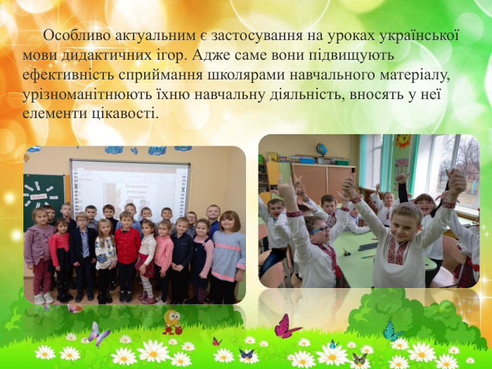 Особливо актуальним є застосування на уроках української мови дидактичних ігор. Адже саме вони підвищують ефективність сприймання школярами навчального матеріалу, урізноманітнюють їхню навчальну діяльність, вносять у неї елементи цікавості.