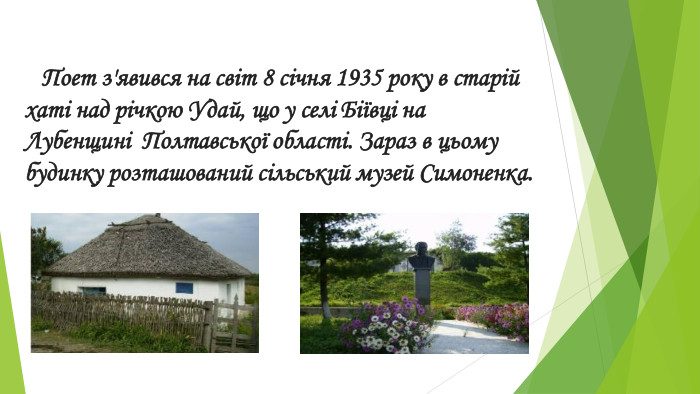  Поет з'явився на світ 8 січня 1935 року в старій хаті над річкою Удай, що у селі Біївці на Лубенщині Полтавської області. Зараз в цьому будинку розташований сільський музей Симоненка.
