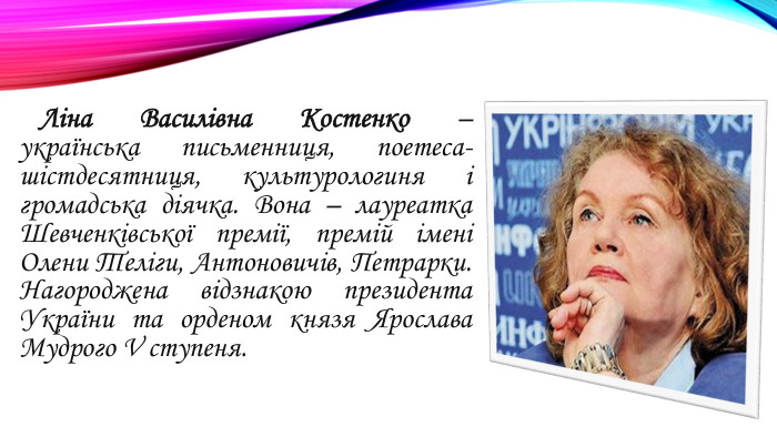  Ліна Василівна Костенко – українська письменниця, поетеса-шістдесятниця, культурологиня і громадська діячка. Вона – лауреатка Шевченківської премії, премій імені Олени Теліги, Антоновичів, Петрарки. Нагороджена відзнакою президента України та орденом князя Ярослава Мудрого V ступеня.