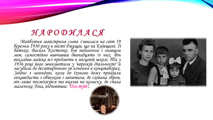 Н А Р О Д И Л А С Я Майбутня майстриня слова з'явилася на світ 19 березня 1930 року в місті Ржищів, що на Київщині. Її батько, Василь Костенко, був педагогом і знавцем мов, самостійно вивчивши дванадцять із них. Він викладав майже всі предмети в місцевій школі. Та у 1936 році його звинуватили у 