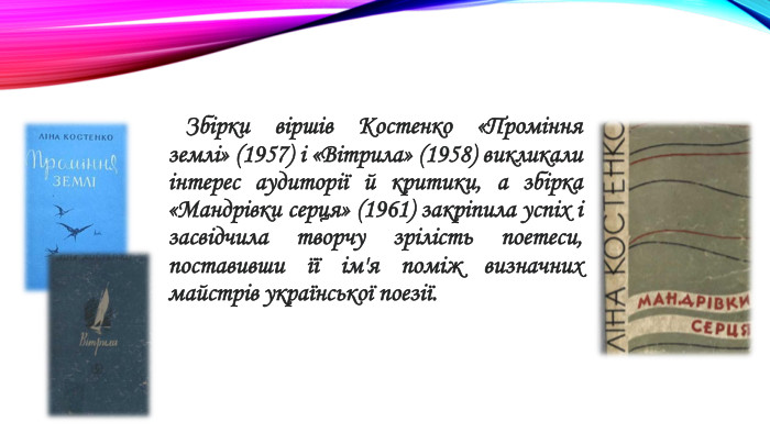 Збірки віршів Костенко «Проміння землі» (1957) і «Вітрила» (1958) викликали інтерес аудиторії й критики, а збірка «Мандрівки серця» (1961) закріпила успіх і засвідчила творчу зрілість поетеси, поставивши її ім'я поміж визначних майстрів української поезії.